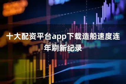 十大配资平台app下载造船速度连年刷新纪录