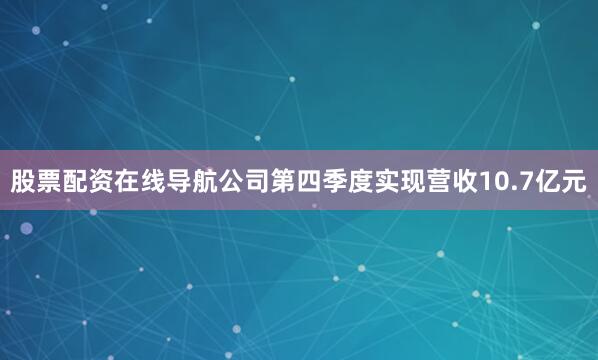 股票配资在线导航公司第四季度实现营收10.7亿元