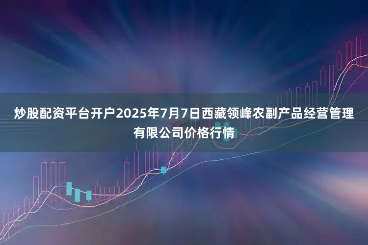 炒股配资平台开户2025年7月7日西藏领峰农副产品经营管理有限公司价格行情