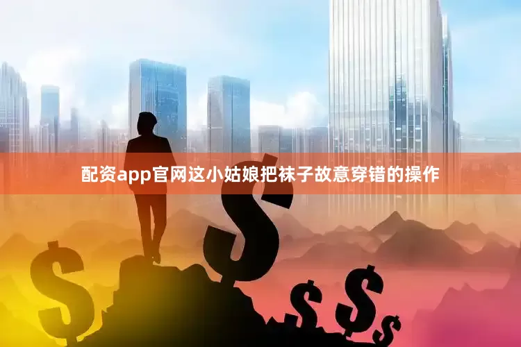 配资app官网这小姑娘把袜子故意穿错的操作