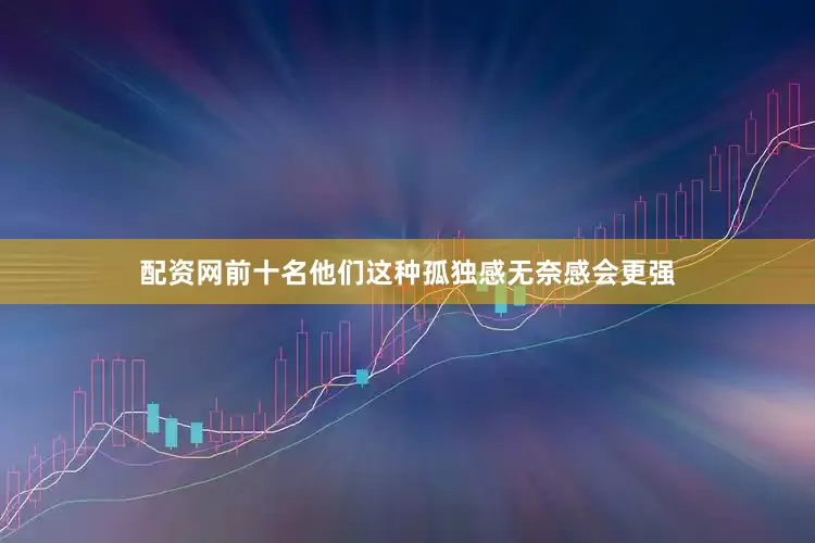 配资网前十名他们这种孤独感无奈感会更强