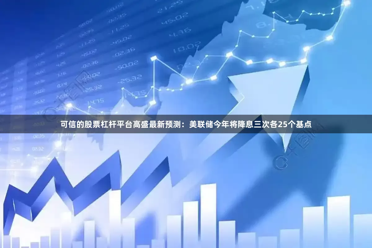 可信的股票杠杆平台高盛最新预测：美联储今年将降息三次各25个基点