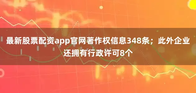 最新股票配资app官网著作权信息348条；此外企业还拥有行政许可8个