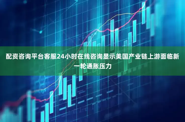 配资咨询平台客服24小时在线咨询显示美国产业链上游面临新一轮通胀压力